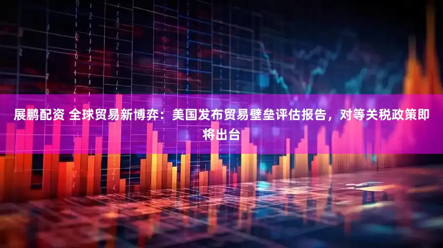 展鹏配资 全球贸易新博弈：美国发布贸易壁垒评估报告，对等关税政策即将出台