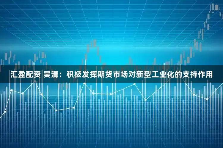 汇盈配资 吴清：积极发挥期货市场对新型工业化的支持作用