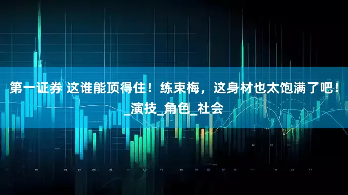 第一证券 这谁能顶得住！练束梅，这身材也太饱满了吧！_演技_角色_社会