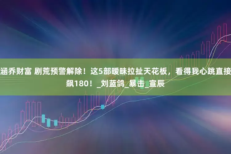 涵乔财富 剧荒预警解除！这5部暧昧拉扯天花板，看得我心跳直接飙180！_刘蓝鸽_暴击_宣辰