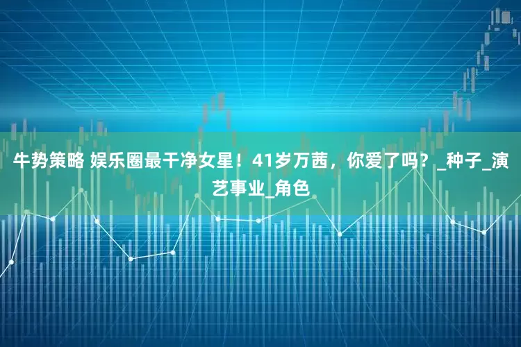 牛势策略 娱乐圈最干净女星！41岁万茜，你爱了吗？_种子_演艺事业_角色