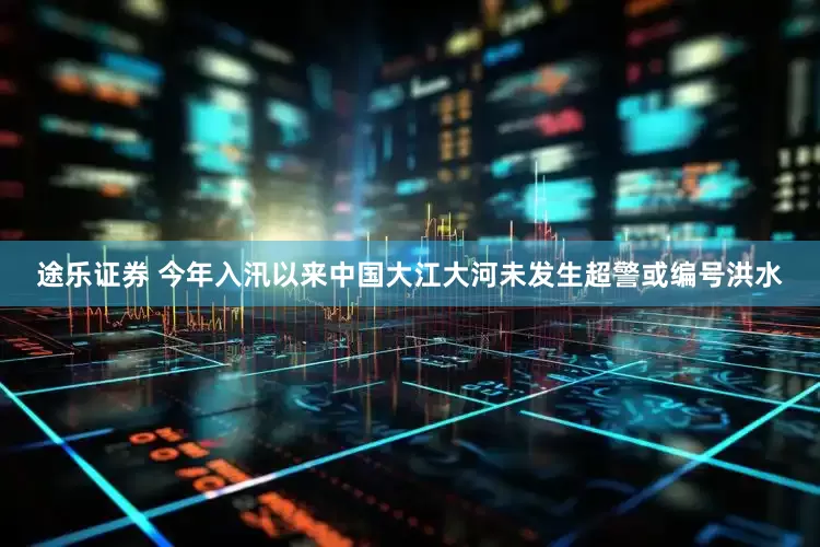 途乐证券 今年入汛以来中国大江大河未发生超警或编号洪水