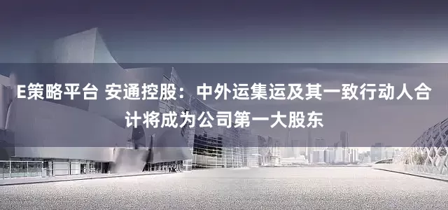 E策略平台 安通控股：中外运集运及其一致行动人合计将成为公司第一大股东