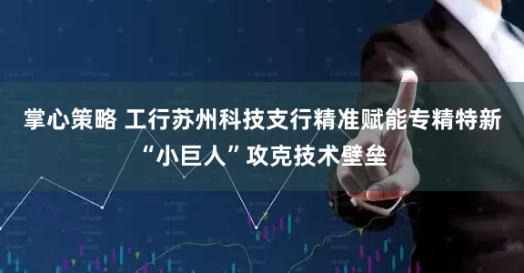 掌心策略 工行苏州科技支行精准赋能专精特新“小巨人”攻克技术壁垒