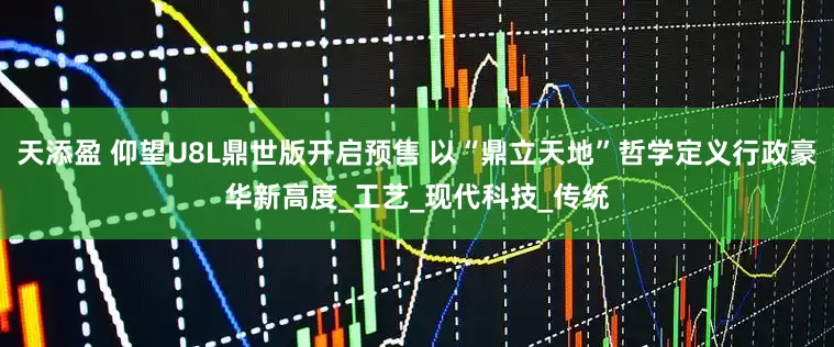 天添盈 仰望U8L鼎世版开启预售 以“鼎立天地”哲学定义行政豪华新高度_工艺_现代科技_传统