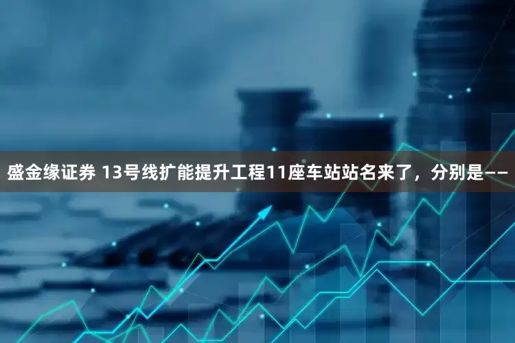 盛金缘证券 13号线扩能提升工程11座车站站名来了，分别是——