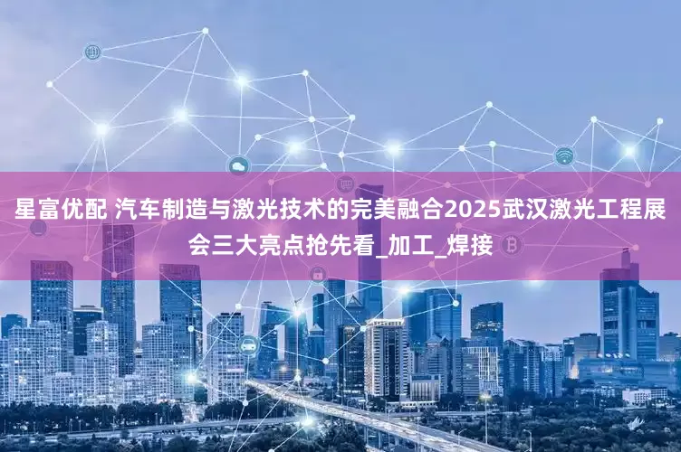 星富优配 汽车制造与激光技术的完美融合2025武汉激光工程展会三大亮点抢先看_加工_焊接