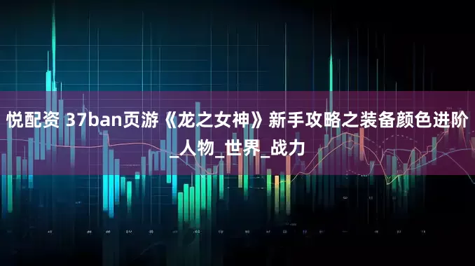 悦配资 37ban页游《龙之女神》新手攻略之装备颜色进阶_人物_世界_战力