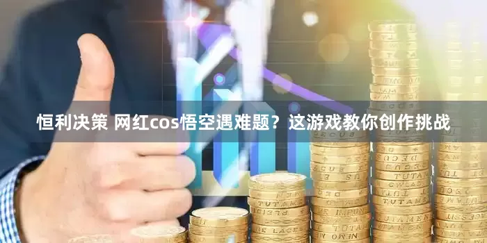 恒利决策 网红cos悟空遇难题？这游戏教你创作挑战