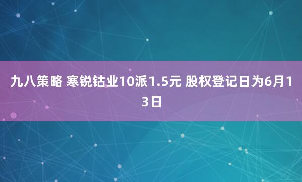 九八策略 寒锐钴业10派1.5元 股权登记日为6月13日