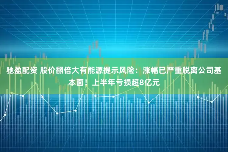 驰盈配资 股价翻倍大有能源提示风险：涨幅已严重脱离公司基本面！上半年亏损超8亿元