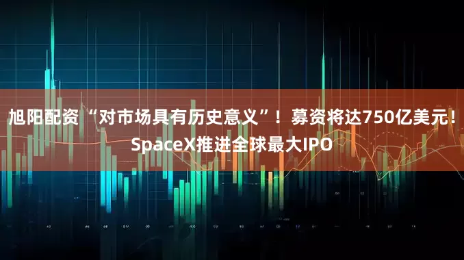 旭阳配资 “对市场具有历史意义”！募资将达750亿美元！SpaceX推进全球最大IPO